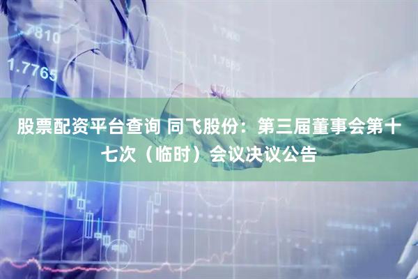股票配资平台查询 同飞股份：第三届董事会第十七次（临时）会议决议公告