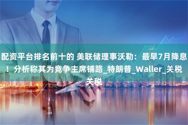 配资平台排名前十的 美联储理事沃勒：最早7月降息！分析称其为竞争主席铺路_特朗普_Waller_关税