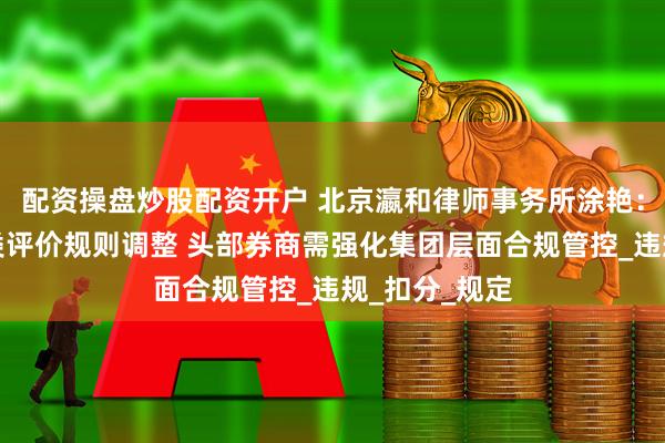 配资操盘炒股配资开户 北京瀛和律师事务所涂艳：证券公司分类评价规则调整 头部券商需强化集团层面合规管控_违规_扣分_规定