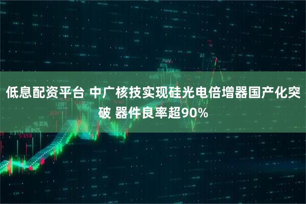 低息配资平台 中广核技实现硅光电倍增器国产化突破 器件良率超90%