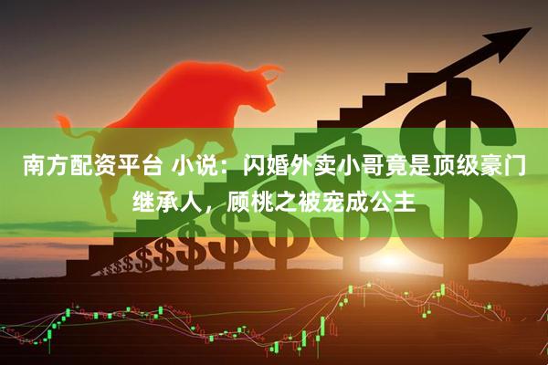 南方配资平台 小说：闪婚外卖小哥竟是顶级豪门继承人，顾桃之被宠成公主