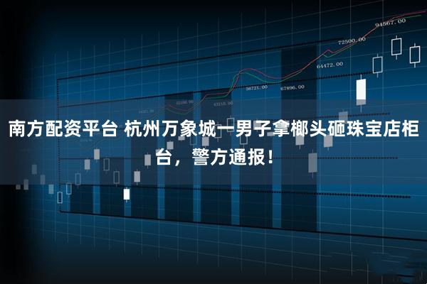 南方配资平台 杭州万象城一男子拿榔头砸珠宝店柜台，警方通报！