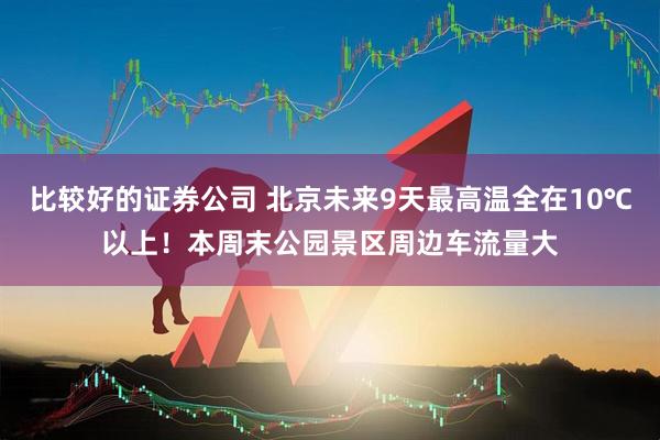 比较好的证券公司 北京未来9天最高温全在10℃以上！本周末公园景区周边车流量大