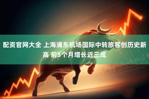 配资官网大全 上海浦东机场国际中转旅客创历史新高 前5个月增长近三成