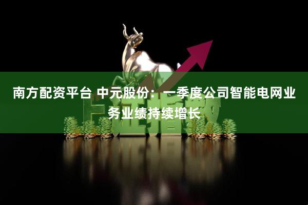 南方配资平台 中元股份：一季度公司智能电网业务业绩持续增长