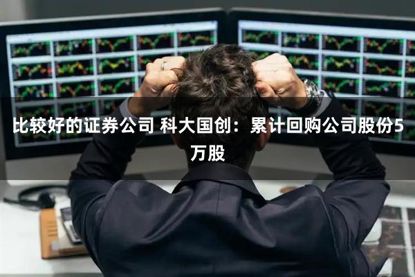 比较好的证券公司 科大国创：累计回购公司股份5万股