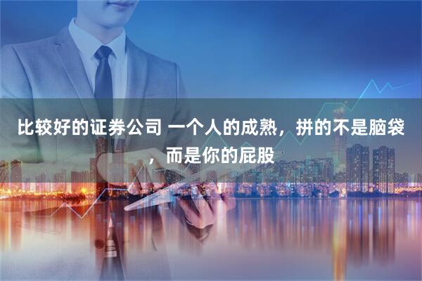 比较好的证券公司 一个人的成熟，拼的不是脑袋，而是你的屁股