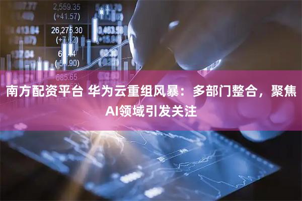 南方配资平台 华为云重组风暴：多部门整合，聚焦AI领域引发关注