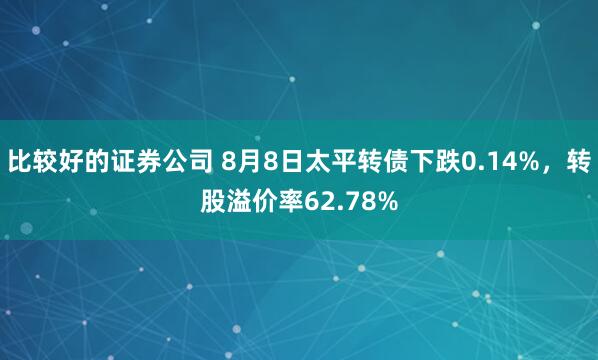 比较好的证券公司 8月8日太平转债下跌0.14%，转股溢价率62.78%