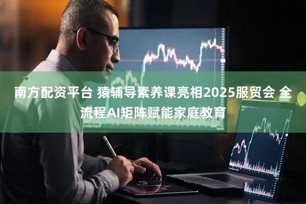 南方配资平台 猿辅导素养课亮相2025服贸会 全流程AI矩阵赋能家庭教育