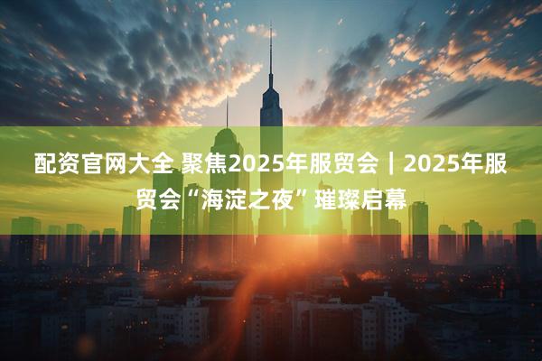 配资官网大全 聚焦2025年服贸会｜2025年服贸会“海淀之夜”璀璨启幕
