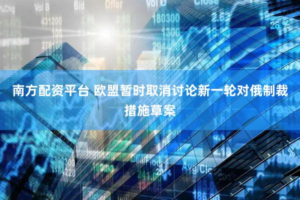 南方配资平台 欧盟暂时取消讨论新一轮对俄制裁措施草案