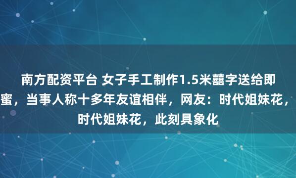 南方配资平台 女子手工制作1.5米囍字送给即将新婚的闺蜜，当事人称十多年友谊相伴，网友：时代姐妹花，此刻具象化