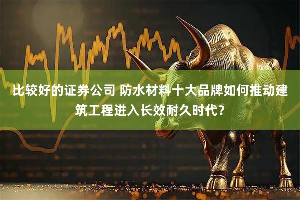 比较好的证券公司 防水材料十大品牌如何推动建筑工程进入长效耐久时代？