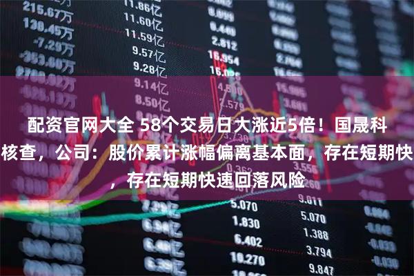 配资官网大全 58个交易日大涨近5倍！国晟科技明起停牌核查，公司：股价累计涨幅偏离基本面，存在短期快速回落风险