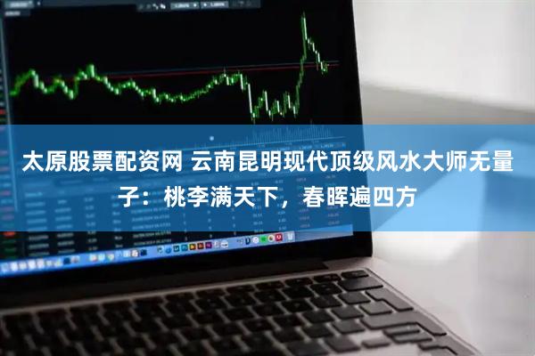 太原股票配资网 云南昆明现代顶级风水大师无量子：桃李满天下，春晖遍四方